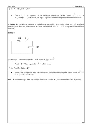 Prof Jean CURSO-CPCE
11
VTtVC 58,7632,0.12)( ===
• Para t = 5T, o capacitor já se carregou totalmente. Sendo assim, RC
t
e
−
= 0 e
VTtVC 12)01.(12)5( =−== , ou seja, o capacitor entrou no regime permanente e abriu-se.
Exemplo 2: Depois de carregar o capacitor do exemplo 1 com uma tensão de 12V, deseja-se
descarregá-lo. Pede-se para calcular a tensão no capacitor em t = T e t= 5T após o fechamento da
chave S.
Solução:
Na descarga a tensão no capacitor é dada como: RC
t
C eVtV
−
= .)(
• Para t = T = RC, a expressão RC
t
e
−
= 0,368. Logo,
VTtVC 42,4368,0.12)( ===
• Para t = 5T, o capacitor pode ser considerado totalmente descarregado. Sendo assim, RC
t
e
−
≈ 0
e VTtVC 00.12)5( ===
Obs.: A mesma analogia pode ser feita em relação ao circuito RL, estudando, neste caso, a corrente.
 