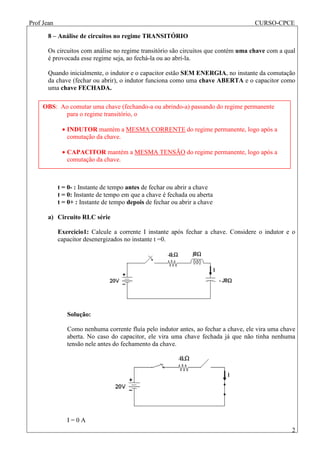 Prof Jean CURSO-CPCE
2
8 – Análise de circuitos no regime TRANSITÓRIO
Os circuitos com análise no regime transitório são circuitos que contém uma chave com a qual
é provocada esse regime seja, ao fechá-la ou ao abrí-la.
Quando inicialmente, o indutor e o capacitor estão SEM ENERGIA, no instante da comutação
da chave (fechar ou abrir), o indutor funciona como uma chave ABERTA e o capacitor como
uma chave FECHADA.
t = 0- : Instante de tempo antes de fechar ou abrir a chave
t = 0: Instante de tempo em que a chave é fechada ou aberta
t = 0+ : Instante de tempo depois de fechar ou abrir a chave
a) Circuito RLC série
Exercício1: Calcule a corrente I instante após fechar a chave. Considere o indutor e o
capacitor desenergizados no instante t =0.
Solução:
Como nenhuma corrente fluía pelo indutor antes, ao fechar a chave, ele vira uma chave
aberta. No caso do capacitor, ele vira uma chave fechada já que não tinha nenhuma
tensão nele antes do fechamento da chave.
I = 0 A
OBS: Ao comutar uma chave (fechando-a ou abrindo-a) passando do regime permanente
para o regime transitório, o
• INDUTOR mantém a MESMA CORRENTE do regime permanente, logo após a
comutação da chave.
• CAPACITOR mantém a MESMA TENSÃO do regime permanente, logo após a
comutação da chave.
 