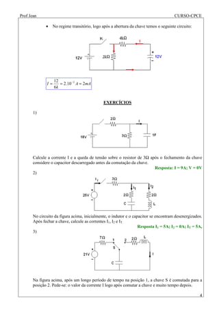 Prof Jean CURSO-CPCE
4
• No regime transitório, logo após a abertura da chave temos o seguinte circuito:
mAA
k
I 210.2
6
12 3
=== −
EXERCÍCIOS
1)
Calcule a corrente I e a queda de tensão sobre o resistor de 3Ω após o fechamento da chave
considere o capacitor descarregado antes da comutação da chave.
Resposta: I = 9A; V = 0V
2)
No circuito da figura acima, inicialmente, o indutor e o capacitor se encontram desenergizados.
Após fechar a chave, calcule as correntes I1, I2 e IT.
Resposta I1 = 5A; I2 = 0A; IT = 5A,
3)
Na figura acima, após um longo período de tempo na posição 1, a chave S é comutada para a
posição 2. Pede-se: o valor da corrente I logo após comutar a chave e muito tempo depois.
 