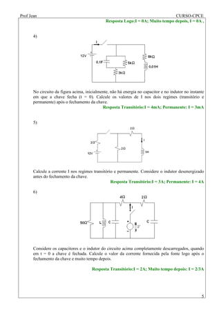 Prof Jean CURSO-CPCE
5
Resposta Logo:I = 0A; Muito tempo depois, I = 0A ,
4)
No circuito da figura acima, inicialmente, não há energia no capacitor e no indutor no instante
em que a chave fecha (t = 0). Calcule os valores de I nos dois regimes (transitório e
permanente) após o fechamento da chave.
Resposta Transitório:I = 4mA; Permanente: I = 3mA
5)
Calcule a corrente I nos regimes transitório e permanente. Considere o indutor desenergizado
antes do fechamento da chave.
Resposta Transitório:I = 3A; Permanente: I = 4A
6)
Considere os capacitores e o indutor do circuito acima completamente descarregados, quando
em t = 0 a chave é fechada. Calcule o valor da corrente fornecida pela fonte logo após o
fechamento da chave e muito tempo depois.
Resposta Transitório:I = 2A; Muito tempo depois: I = 2/3A
 