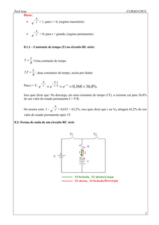 Prof Jean CURSO-CPCE
7
Dicas:
•
t
L
R
e
−
= 1, para t = 0, (regime transitório)
•
t
L
R
e
−
= 0, para t = grande, (regime permanente)
8.1.1 – Constante de tempo (T) no circuito RL série:
:
R
L
T = Uma constante de tempo
:.2
R
L
T = duas constantes de tempo, assim por diante
Para t = T, %8,36368,01
.
==== −
−−
eee R
L
L
R
t
L
R
Isso quer dizer que: Na descarga, em uma constante de tempo (1T), a corrente cai para 36,8%
do seu valor do estado permanente I = V/R.
Os termos com: 1 -
t
L
R
e
−
= 0,632 = 63,2%, isso quer dizer que i ou VR atingem 63,2% do seu
valor do estado permanente após 1T.
8.2- Forma de onda de um circuito RC série
 