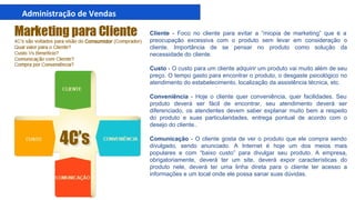 Cliente - Foco no cliente para evitar a “miopia de marketing” que é a
preocupação excessiva com o produto sem levar em consideração o
cliente. Importância de se pensar no produto como solução da
necessidade do cliente.
Custo - O custo para um cliente adquirir um produto vai muito além de seu
preço. O tempo gasto para encontrar o produto, o desgaste psicológico no
atendimento do estabelecimento, localização da assistência técnica, etc.
Conveniência - Hoje o cliente quer conveniência, quer facilidades. Seu
produto deverá ser fácil de encontrar, seu atendimento deverá ser
diferenciado, os atendentes devem saber explanar muito bem a respeito
do produto e suas particularidades, entrega pontual de acordo com o
desejo do cliente..
Comunicação - O cliente gosta de ver o produto que ele compra sendo
divulgado, sendo anunciado. A Internet é hoje um dos meios mais
populares e com “baixo custo” para divulgar seu produto. A empresa,
obrigatoriamente, deverá ter um site, deverá expor características do
produto nele, deverá ter uma linha direta para o cliente ter acesso a
informações e um local onde ele possa sanar suas dúvidas.
 