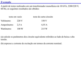 Exemplo
A partir de testes realizados em um transformador monofásico de 10 kVA, 2200/220 V,
60 Hz, os seguintes resultados são obtidos:
teste em vazio teste de curto-circuito
Voltímetro: 220 V 150 V
Amperímetro: 2,5 A 4,55 A
Wattímetro: 100 W 215 W
(a) calcule os parâmetros dos circuito equivalente referidos ao lado de baixa e alta
tensão.
(b) expresse a corrente de excitação em termos da corrente nominal.
 