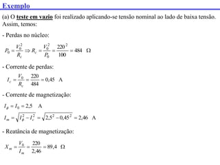Exemplo
(a) O teste em vazio foi realizado aplicando-se tensão nominal ao lado de baixa tensão.
Assim, temos:
- Perdas no núcleo:





 484
100
2202
0
2
0
2
0
0
P
V
R
R
V
P c
c
- Corrente de perdas:
A
45
,
0
484
220
0



c
c
R
V
I
- Corrente de magnetização:
A
46
,
2
45
,
0
5
,
2
A
5
,
2
2
2
2
2
0







c
m I
I
I
I
I


- Reatância de magnetização:



 4
,
89
46
,
2
220
0
m
m
I
V
X
 