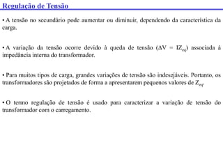 Regulação de Tensão
• A tensão no secundário pode aumentar ou diminuir, dependendo da característica da
carga.
• A variação da tensão ocorre devido à queda de tensão (V = IZeq) associada à
impedância interna do transformador.
• Para muitos tipos de carga, grandes variações de tensão são indesejáveis. Portanto, os
transformadores são projetados de forma a apresentarem pequenos valores de Zeq.
• O termo regulação de tensão é usado para caracterizar a variação de tensão do
transformador com o carregamento.
 