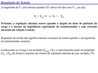 Regulação de Tensão
A magnitude de V1 será máxima quando V estiver em fase com V’2, ou seja:
2 + eq= 0  2 =  eq
Portanto, a regulação máxima ocorre quando o ângulo do fator de potência da
carga é o mesmo da impedância equivalente do transformador e com corrente
atrasada em relação à tensão.
Regulação de tensão alta significa maiores variações de tensão quando o carregamento
do transformador aumenta.
Conhecendo-se a carga a ser atendida (Zcarga 2), o transformador pode ser projetado
(Zeq eq) de forma a respeitar um critério de regulação máxima de, por exemplo, 5%.
 