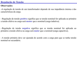 Regulação de Tensão
Observações:
-A regulação de tensão de um transformador depende de sua impedância interna e das
características da carga.
- Regulação de tensão positiva significa que se tensão nominal for aplicada ao primário
a tensão efetiva na carga será menor que a nominal (carga indutiva).
- Regulação de tensão negativa significa que se tensão nominal for aplicada ao
primário a tensão efetiva na carga será maior que a nominal (carga capacitiva).
- A tensão primária deve ser ajustada de acordo com a carga para que se tenha tensão
nominal no secundário.
 