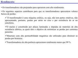 • Os transformadores são projetados para operarem com alto rendimento.
• Os seguintes aspectos contribuem para que os transformadores apresentem valores
baixos de perdas:
 O transformador é uma máquina estática, ou seja, não tem partes rotativas, não
apresentando, portanto, perdas por atrito no eixo e por resistência do ar no
entreferro.
O núcleo é constituído por placas laminadas e dopadas de materiais de alta
resistência elétrica, as quais têm o objetivo de minimizar as perdas por correntes
parasitas.
Materiais com alta permeabilidade magnética são utilizados para diminuir as
perdas por histerese.
Transformadores de alta potência apresentam rendimento maior que 99 %.
Rendimento
 