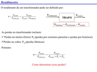 O rendimento de um transformador pode ser definido por:
PERDAS
P
P
P
P
P
SAIDA
SAIDA
ENTRADA
SAIDA




As perdas no transformador incluem:
 Perdas no núcleo (ferro): PC (perdas por correntes parasitas e perdas por histerese)
Perdas no cobre: Pcu (perdas ôhmicas)
PENTRADA
TRAFO
PPERDAS = PENTRADA  PSAIDA
PSAIDA
Portanto:
Cu
C
SAIDA
SAIDA
ENTRADA
SAIDA
P
P
P
P
P
P





Como determinar essas perdas?
Rendimento
 