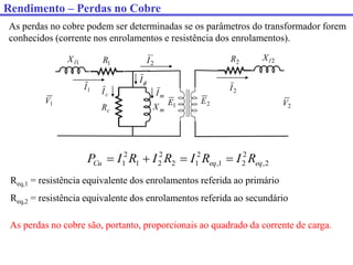 As perdas no cobre podem ser determinadas se os parâmetros do transformador forem
conhecidos (corrente nos enrolamentos e resistência dos enrolamentos).
1
V
1
I 2
I
1
R
1
l
X 2
l
X
2
R
c
R m
X 2
V
1
E 2
E

I
'
2
I
c
I m
I
2
,
2
2
1
,
2
1
2
2
2
1
2
1 eq
eq
Cu R
I
R
I
R
I
R
I
P 



Req,1 = resistência equivalente dos enrolamentos referida ao primário
Req,2 = resistência equivalente dos enrolamentos referida ao secundário
As perdas no cobre são, portanto, proporcionais ao quadrado da corrente de carga.
Rendimento – Perdas no Cobre
 