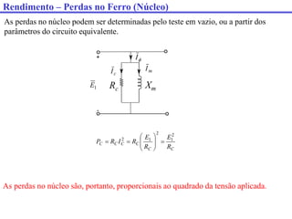 As perdas no núcleo podem ser determinadas pelo teste em vazio, ou a partir dos
parâmetros do circuito equivalente.
C
C
C
C
C
C
R
E
R
E
R
I
R
P
2
1
2
1
2











1
E

I
m
I
c
I
Rc Xm
As perdas no núcleo são, portanto, proporcionais ao quadrado da tensão aplicada.
Rendimento – Perdas no Ferro (Núcleo)
 