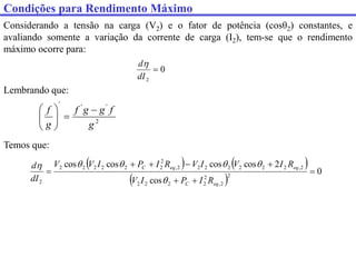 Considerando a tensão na carga (V2) e o fator de potência (cosθ2) constantes, e
avaliando somente a variação da corrente de carga (I2), tem-se que o rendimento
máximo ocorre para:
0
2

dI
d
   
 
0
cos
2
cos
cos
cos
cos
2
2
,
2
2
2
2
2
2
,
2
2
2
2
2
2
2
,
2
2
2
2
2
2
2
2








eq
C
eq
eq
C
R
I
P
I
V
R
I
V
I
V
R
I
P
I
V
V
dI
d






Lembrando que:
2
'
'
'
g
f
g
g
f
g
f 









Temos que:
Condições para Rendimento Máximo
 