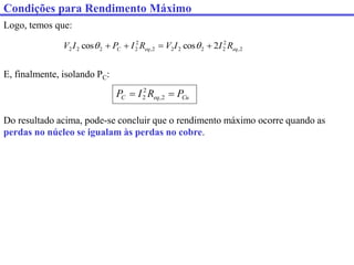 Logo, temos que:
2
,
2
2
2
2
2
2
,
2
2
2
2
2 2
cos
cos eq
eq
C R
I
I
V
R
I
P
I
V 


 

E, finalmente, isolando PC:
Cu
eq
C P
R
I
P 
 2
,
2
2
Do resultado acima, pode-se concluir que o rendimento máximo ocorre quando as
perdas no núcleo se igualam às perdas no cobre.
Condições para Rendimento Máximo
 