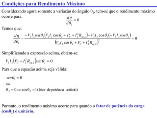 Considerando agora somente a variação do ângulo θ2, tem-se que o rendimento máximo
ocorre para:
0
2



d
d
   
 
0
cos
cos
cos
2
2
,
2
2
2
2
2
2
2
2
2
2
2
2
,
2
2
2
2
2
2
2
2
2









eq
C
eq
C
R
I
P
I
V
sen
I
V
I
V
R
I
P
I
V
sen
I
V
d
d







Temos que:
Simplificando a expressão acima, obtém-se:
  0
2
2
,
2
2
2
2 
 
sen
R
I
P
I
V eq
C
Para que a equação acima seja válida:
unitário)
potência
de
(fator
1
θ
cos
0
θ
0
2
2
2




ou
sen
Portanto, o rendimento máximo ocorre para quando o fator de potência da carga
(cosθ2) é unitário.
Condições para Rendimento Máximo
 