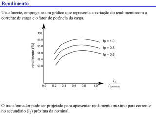Usualmente, emprega-se um gráfico que representa a variação do rendimento com a
corrente de carga e o fator de potência da carga.
rendimento
(%)
)
nominal
(
2
2
I
I
O transformador pode ser projetado para apresentar rendimento máximo para corrente
no secundário (I2) próxima da nominal.
Rendimento
 