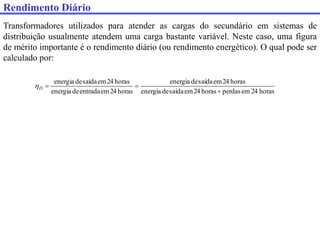 Transformadores utilizados para atender as cargas do secundário em sistemas de
distribuição usualmente atendem uma carga bastante variável. Neste caso, uma figura
de mérito importante é o rendimento diário (ou rendimento energético). O qual pode ser
calculado por:
horas
24
em
perdas
horas
24
em
saída
de
energia
horas
24
em
saída
de
energia
horas
24
em
entrada
de
energia
horas
24
em
saída
de
energia



D

Rendimento Diário
 