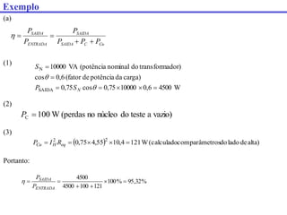 (a)
W
4500
6
,
0
10000
75
,
0
cos
75
,
0
carga)
da
potência
de
(fator
6
,
0
cos
ador)
transform
do
nominal
(potência
VA
10000
SAIDA
N









N
S
P
S
Cu
C
SAIDA
SAIDA
ENTRADA
SAIDA
P
P
P
P
P
P





vazio)
a
teste
do
núcleo
no
(perdas
W
100
C 
P
(1)
(2)
(3)
  alta)
de
lado
do
parâmetros
com
(calculado
W
121
4
,
10
55
,
4
75
,
0 2
2




 eq
H
Cu R
I
P
%
32
,
95
%
100
121
100
4500
4500






ENTRADA
SAIDA
P
P

Portanto:
Exemplo
 