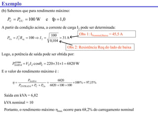 (b) Sabemos que para rendimento máximo:
W
6820
1
31
220
cos 2
2
2
max




 

I
V
PSAIDA
A partir da condição acima, a corrente de carga I2 pode ser determinada:
Logo, a potência de saída pode ser obtida por:
E o valor do rendimento máximo é :
%
15
,
97
%
100
100
100
6820
6820








Cu
C
ENTRADA
SAIDA
P
P
P
P

1,0
fp
e
W
100 

 CU
C P
P
A
31
104
,
0
100
100 2
2
2 



 I
R
I
P eq
Cu
Obs 2: Resistência Req do lado de baixa
Saída em kVA = 6,82
kVA nominal = 10
Portanto, o rendimento máximo max ocorre para 68,2% do carregamento nominal
Obs 1: INominal,Baixa = 45,5 A
Exemplo
 