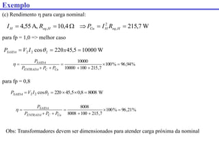 (c) Rendimento  para carga nominal:
W
10000
5
,
45
220
cos 2
2
2 

 x
I
V
PSAIDA 
para fp = 1,0 => melhor caso
para fp = 0,8
%
94
,
96
%
100
7
,
215
100
10000
10000








Cu
C
ENTRADA
SAIDA
P
P
P
P

W
7
,
215
4
,
10
A,
55
,
4 ,
2
, 




 H
eq
H
Cu
H
eq
H R
I
P
R
I
Obs: Transformadores devem ser dimensionados para atender carga próxima da nominal
W
8008
8
,
0
5
,
45
220
cos 2
2
2 



 
I
V
PSAIDA
%
21
,
96
%
100
7
,
215
100
8008
8008








Cu
C
ENTRADA
SAIDA
P
P
P
P

Exemplo
 
