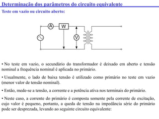 Determinação dos parâmetros do circuito equivalente
Teste em vazio ou circuito aberto:
• No teste em vazio, o secundário do transformador é deixado em aberto e tensão
nominal a frequência nominal é aplicada no primário.
• Usualmente, o lado de baixa tensão é utilizado como primário no teste em vazio
(menor valor de tensão nominal).
• Então, mede-se a tensão, a corrente e a potência ativa nos terminais do primário.
• Neste caso, a corrente do primário é composta somente pela corrente de excitação,
cujo valor é pequeno, portanto, a queda de tensão na impedância série do primário
pode ser desprezada, levando ao seguinte circuito equivalente:
 