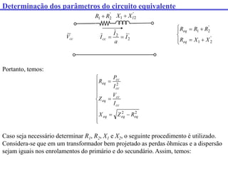 Determinação dos parâmetros do circuito equivalente
cc
V
'
2
1 l
X
X 
'
2
1 R
R 
'
2
2
I
a
I
Icc 

Portanto, temos:















2
2
2
eq
eq
eq
cc
cc
eq
cc
cc
eq
R
Z
X
I
V
Z
I
P
R
Caso seja necessário determinar R1, R2, X1 e X2, o seguinte procedimento é utilizado.
Considera-se que em um transformador bem projetado as perdas ôhmicas e a dispersão
sejam iguais nos enrolamentos do primário e do secundário. Assim, temos:









'
2
1
'
2
1
X
X
R
R
R
R
eq
eq
 