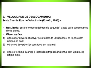 2. VELOCIDADE DE DESLOCAMENTO:
Teste Shuttle Run de Velocidade (Eurofit, 1988) –
• Resultado: será o tempo (décimos de segundo) gasto para completar os
cinco ciclos.
• Observações:
1) o testador deverá observar se o testando ultrapassou as linhas com
ambos os pés;
2) os ciclos deverão ser contados em voz alta;
3) o teste termina quando o testando ultrapassar a linha com um pé, no
último ciclo.
 
