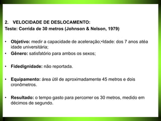 2. VELOCIDADE DE DESLOCAMENTO:
Teste: Corrida de 30 metros (Johnson & Nelson, 1979)
• Objetivo: medir a capacidade de aceleração;•Idade: dos 7 anos atéa
idade universitária;
• Gênero: satisfatório para ambos os sexos;
• Fidedignidade: não reportada.
• Equipamento: área útil de aproximadamente 45 metros e dois
cronômetros.
• Resultado: o tempo gasto para percorrer os 30 metros, medido em
décimos de segundo.
 