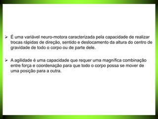  É uma variável neuro-motora caracterizada pela capacidade de realizar
trocas rápidas de direção, sentido e deslocamento da altura do centro de
gravidade de todo o corpo ou de parte dele.
 A agilidade é uma capacidade que requer uma magnífica combinação
entre força e coordenação para que todo o corpo possa se mover de
uma posição para a outra.
 