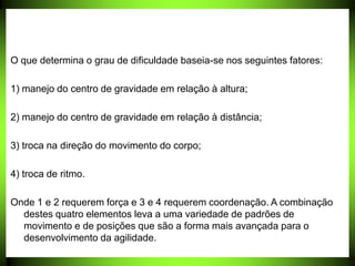 O que determina o grau de dificuldade baseia-se nos seguintes fatores:
1) manejo do centro de gravidade em relação à altura;
2) manejo do centro de gravidade em relação à distância;
3) troca na direção do movimento do corpo;
4) troca de ritmo.
Onde 1 e 2 requerem força e 3 e 4 requerem coordenação. A combinação
destes quatro elementos leva a uma variedade de padrões de
movimento e de posições que são a forma mais avançada para o
desenvolvimento da agilidade.
 