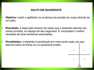 SALTO EM QUADRANTE
• Objetivo: medir a agilidade na mudança da posição do corpo através de
um salto.
• Resultado: é dado pelo número de vezes que o testando aterriza nas
zonas corretas, no espaço de dez segundos. É computado o melhor
resultado de duas tentativas executadas.
• Penalidades: o testando é penalizado em meio ponto cada vez que
aterriza sobre as linhas ou no quadrante errado.
 