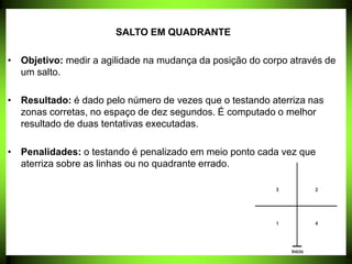 SALTO EM QUADRANTE
• Objetivo: medir a agilidade na mudança da posição do corpo através de
um salto.
• Resultado: é dado pelo número de vezes que o testando aterriza nas
zonas corretas, no espaço de dez segundos. É computado o melhor
resultado de duas tentativas executadas.
• Penalidades: o testando é penalizado em meio ponto cada vez que
aterriza sobre as linhas ou no quadrante errado.
 