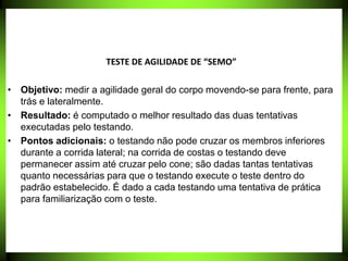 TESTE DE AGILIDADE DE “SEMO”
• Objetivo: medir a agilidade geral do corpo movendo-se para frente, para
trás e lateralmente.
• Resultado: é computado o melhor resultado das duas tentativas
executadas pelo testando.
• Pontos adicionais: o testando não pode cruzar os membros inferiores
durante a corrida lateral; na corrida de costas o testando deve
permanecer assim até cruzar pelo cone; são dadas tantas tentativas
quanto necessárias para que o testando execute o teste dentro do
padrão estabelecido. É dado a cada testando uma tentativa de prática
para familiarização com o teste.
 