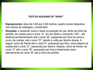 TESTE DE AGILIDADE DE “SEMO”
• Equipamento: área de 3.60 por 5.80 metros, quatro cones dispostos
nos cantos do retângulo, cronômetro.
• Direções: o testando inicia o teste na posição em pé, atrás da linha de
partida, de costas para o cone “A”. Ao ser dado o comando “VAI” , ele
desloca-se lateralmente até o cone “B”, passando por fora do cone e
corre, de costas, até o cone “D”, dando a volta por dentro desse. A
seguir, corre de frente até o cone”A”, passando por fora, corre depois de
costas até o cone “C”, passando por dentro. Depois, corre de frente, do
cone “C” até o cone “B”, passando por fora e finalmente corre
lateralmente do cone “B” até a linha de partida.
 