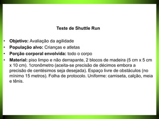 Teste de Shuttle Run
• Objetivo: Avaliação da agilidade
• População alvo: Crianças e atletas
• Porção corporal envolvida: todo o corpo
• Material: piso limpo e não derrapante, 2 blocos de madeira (5 cm x 5 cm
x 10 cm). 1cronômetro (aceita-se precisão de décimos embora a
precisão de centésimos seja desejada). Espaço livre de obstáculos (no
mínimo 15 metros). Folha de protocolo. Uniforme: camiseta, calção, meia
e tênis.
 