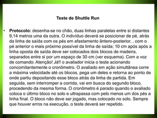 Teste de Shuttle Run
• Protocolo: desenha-se no chão, duas linhas paralelas entre si distantes
9,14 metros uma da outra. O indivíduo deverá se posicionar de pé, atrás
da linha de saída com os pés em afastamento ântero-posterior, , com o
pé anterior o mais próximo possível da linha de saída; 10 cm após após a
linha oposta de saída deve ser colocados dois blocos de madeira,
separados entre si por um espaço de 30 cm (ver esquema). Com a voz
de comando: Atenção! Já!! o avaliador inicia o teste acionando
concomitantemente o cronômetro. O avaliado em ação simultânea corre
a máxima velocidade até os blocos, pega um deles e retorna ao ponto de
onde partiu depositando esse bloco atrás da linha de partida. Em
seguida, sem interromper a corrida, vai em busca do segundo bloco,
procedendo da mesma forma. O cronômetro é parado quando o avaliado
coloca o último bloco no solo e ultrapassa com pelo menos um dos pés a
linha final. O bloco não deve ser jogado, mas colocado no solo. Sempre
que houver erros na execução, o teste deverá ser repetido.
 