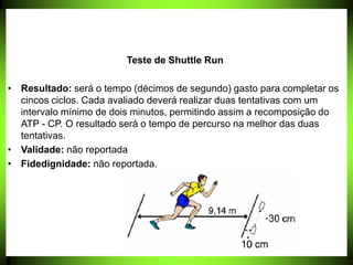 Teste de Shuttle Run
• Resultado: será o tempo (décimos de segundo) gasto para completar os
cincos ciclos. Cada avaliado deverá realizar duas tentativas com um
intervalo mínimo de dois minutos, permitindo assim a recomposição do
ATP - CP. O resultado será o tempo de percurso na melhor das duas
tentativas.
• Validade: não reportada
• Fidedignidade: não reportada.
 