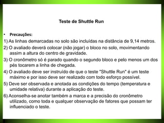 Teste de Shuttle Run
• Precauções:
1) As linhas demarcadas no solo são incluídas na distância de 9,14 metros.
2) O avaliado deverá colocar (não jogar) o bloco no solo, movimentando
assim a altura do centro de gravidade.
3) O cronômetro só é parado quando o segundo bloco e pelo menos um dos
pés tocarem a linha de chegada.
4) O avaliado deve ser instruído de que o teste "Shuttle Run" é um teste
máximo e por isso deve ser realizado com todo esforço possível.
5) Deve ser observada e anotada as condições do tempo (temperatura e
umidade relativa) durante a aplicação do teste.
6) Aconselha-se anotar também a marca e a precisão do cronômetro
utilizado, como toda e qualquer observação de fatores que possam ter
influenciado o teste.
 