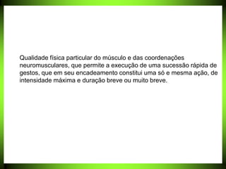 Qualidade física particular do músculo e das coordenações
neuromusculares, que permite a execução de uma sucessão rápida de
gestos, que em seu encadeamento constitui uma só e mesma ação, de
intensidade máxima e duração breve ou muito breve.
 