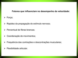 Fatores que influenciam no desempenho da velocidade:
 Força;
 Rapidez da propagação do estímulo nervoso;
 Percentual de fibras brancas;
 Coordenação de movimentos;
 Frequência das contrações e descontrações musculares;
 Flexibilidade articular.
 