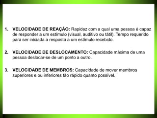 1. VELOCIDADE DE REAÇÃO: Rapidez com a qual uma pessoa é capaz
de responder a um estímulo (visual, auditivo ou tátil). Tempo requerido
para ser iniciada a resposta a um estímulo recebido.
2. VELOCIDADE DE DESLOCAMENTO: Capacidade máxima de uma
pessoa deslocar-se de um ponto a outro.
3. VELOCIDADE DE MEMBROS: Capacidade de mover membros
superiores e ou inferiores tão rápido quanto possível.
 