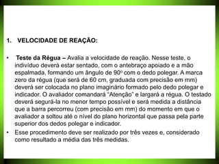 1. VELOCIDADE DE REAÇÃO:
• Teste da Régua – Avalia a velocidade de reação. Nesse teste, o
indivíduo deverá estar sentado, com o antebraço apoiado e a mão
espalmada, formando um ângulo de 90o com o dedo polegar. A marca
zero da régua (que será de 60 cm, graduada com precisão em mm)
deverá ser colocada no plano imaginário formado pelo dedo polegar e
indicador. O avaliador comandará “Atenção” e largará a régua. O testado
deverá segurá-la no menor tempo possível e será medida a distância
que a barra percorreu (com precisão em mm) do momento em que o
avaliador a soltou até o nível do plano horizontal que passa pela parte
superior dos dedos polegar e indicador.
• Esse procedimento deve ser realizado por três vezes e, considerado
como resultado a média das três medidas.
 