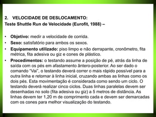 2. VELOCIDADE DE DESLOCAMENTO:
Teste Shuttle Run de Velocidade (Eurofit, 1988) –
• Objetivo: medir a velocidade de corrida.
• Sexo: satisfatório para ambos os sexos.
• Equipamento utilizado: piso limpo e não derrapante, cronômetro, fita
métrica, fita adesiva ou giz e cones de plástico.
• Procedimentos: o testando assume a posição de pé, atrás da linha de
saída com os pés em afastamento ântero-posterior. Ao ser dado o
comando “Vai”, o testando deverá correr o mais rápido possível para a
outra linha e retornar à linha inicial, cruzando ambas as linhas como os
dois pés. Esta movimentação é considerada como sendo um ciclo. O
testando deverá realizar cinco ciclos. Duas linhas paralelas devem ser
desenhadas no solo (fita adesiva ou giz) a 5 metros de distância. As
linhas devem ter 1,20 m de comprimento cada e devem ser demarcadas
com os cones para melhor visualização do testando.
 
