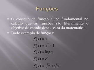  O conceito de função é tão fundamental no
cálculo que as funções são literalmente o
objetivo do estudo desta seara da matemática.
 Dado exemplo de funções:
3
2
)(
)(
log)(
1)(
)(
xxxf
exf
xxf
xxf
xxf
x
 