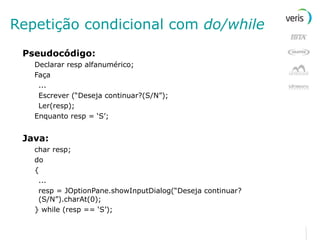 Repetição condicional com  do/while Pseudocódigo: Declarar resp alfanumérico; Faça ... Escrever (“Deseja continuar?(S/N”); Ler(resp); Enquanto resp = ‘S’; Java: char resp; do { ... resp = JOptionPane.showInputDialog(“Deseja continuar?(S/N”).charAt(0); } while (resp == ‘S’); 