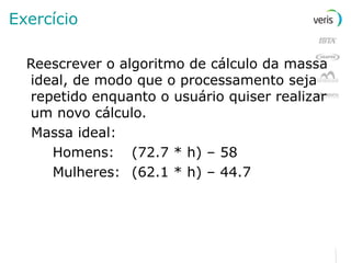 Exercício Reescrever o algoritmo de cálculo da massa ideal, de modo que o processamento seja repetido enquanto o usuário quiser realizar um novo cálculo. Massa ideal: Homens: (72.7 * h) – 58 Mulheres: (62.1 * h) – 44.7 
