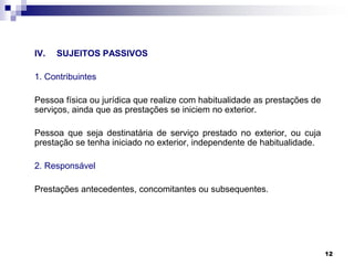 IV.

SUJEITOS PASSIVOS

1. Contribuintes
Pessoa física ou jurídica que realize com habitualidade as prestações de
serviços, ainda que as prestações se iniciem no exterior.
Pessoa que seja destinatária de serviço prestado no exterior, ou cuja
prestação se tenha iniciado no exterior, independente de habitualidade.
2. Responsável
Prestações antecedentes, concomitantes ou subsequentes.

12

 