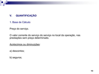 V.

QUANTIFICAÇÃO

1. Base de Cálculo
Preço do serviço.
O valor corrente do serviço do serviço no local da operação, nas
prestações sem preço determinado.
Acréscimos ou diminuições:
a) descontos;
b) seguros;

13

 