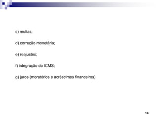 c) multas;
d) correção monetária;
e) reajustes;
f) integração do ICMS;
g) juros (moratórios e acréscimos financeiros).

14

 