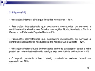 2. Alíquota (SP)
- Prestações internas, ainda que iniciadas no exterior – 18%
- Prestações interestaduais que destinarem mercadorias ou serviços a
contribuintes localizados nos Estados das regiões Norte, Nordeste e CentroOeste, e no Estado do Espírito Santo – 7%
- Prestações interestaduais que destinarem mercadorias ou serviços a
contribuintes localizados nos Estados das regiões Sul e Sudeste – 12%
- Prestações interestaduais de transporte aéreo de passageiro, carga e mala
postal, em que o destinatário do serviços seja contribuinte do imposto – 4%
- O imposto incidente sobre o serviço prestado no exterior deverá ser
calculado em 18%
15

 