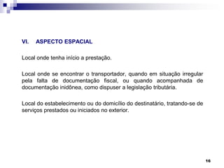 VI.

ASPECTO ESPACIAL

Local onde tenha início a prestação.
Local onde se encontrar o transportador, quando em situação irregular
pela falta de documentação fiscal, ou quando acompanhada de
documentação inidônea, como dispuser a legislação tributária.
Local do estabelecimento ou do domicílio do destinatário, tratando-se de
serviços prestados ou iniciados no exterior.

16

 